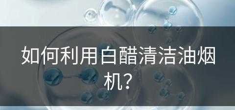 如何利用白醋清洁油烟机？(如何利用白醋清洁油烟机污垢)